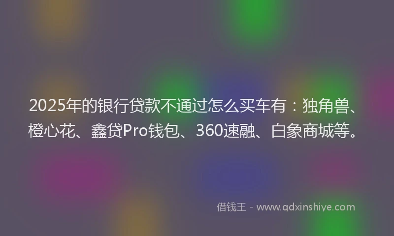 2025年的银行贷款不通过怎么买车有：独角兽、橙心花、鑫贷Pro钱包、360速融、白象商城等。