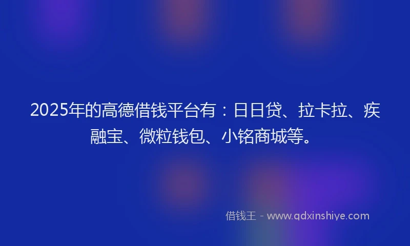 2025年的高德借钱平台有：日日贷、拉卡拉、疾融宝、微粒钱包、小铭商城等。