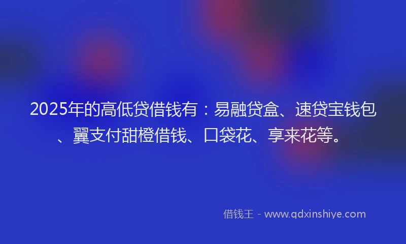 2025年的高低贷借钱有：易融贷盒、速贷宝钱包、翼支付甜橙借钱、口袋花、享来花等。