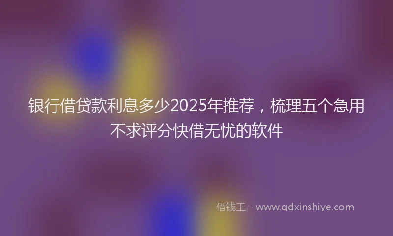 银行借贷款利息多少2025年推荐，梳理五个急用不求评分快借无忧的软件