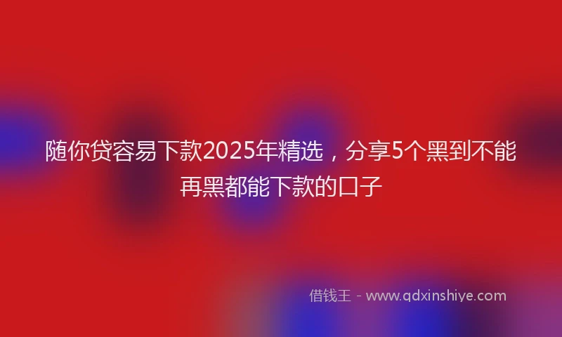 随你贷容易下款2025年精选，分享5个黑到不能再黑都能下款的口子