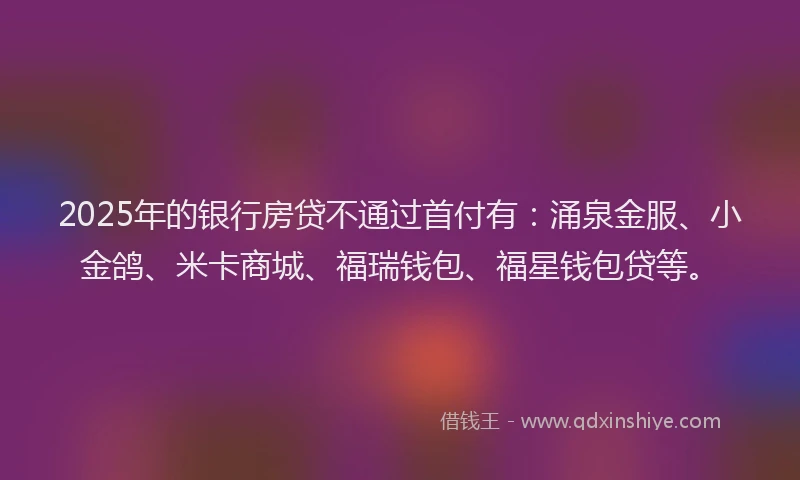 2025年的银行房贷不通过首付有：涌泉金服、小金鸽、米卡商城、福瑞钱包、福星钱包贷等。