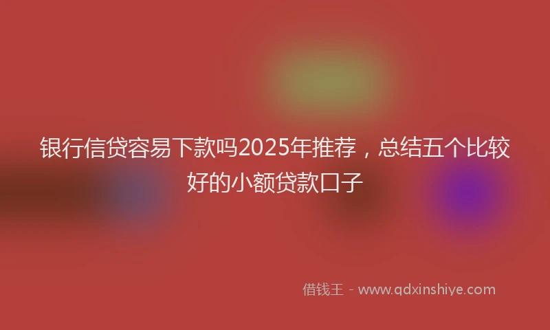 银行信贷容易下款吗2025年推荐，总结五个比较好的小额贷款口子