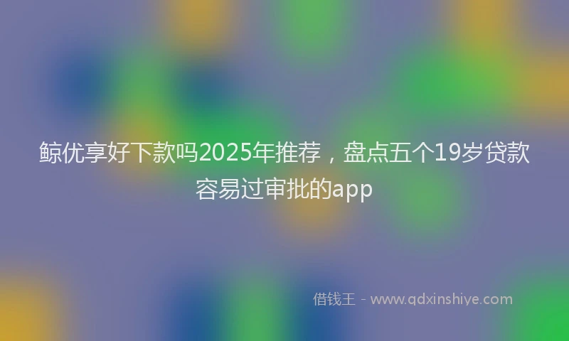 鲸优享好下款吗2025年推荐，盘点五个19岁贷款容易过审批的app