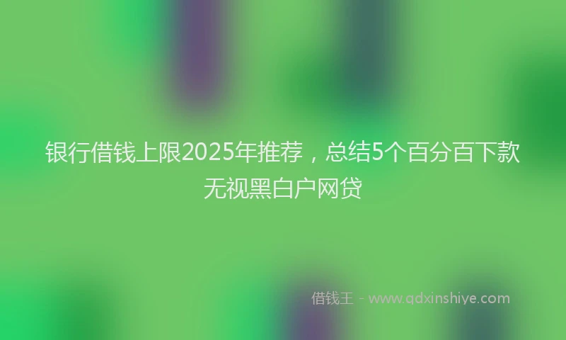 银行借钱上限2025年推荐，总结5个百分百下款无视黑白户网贷