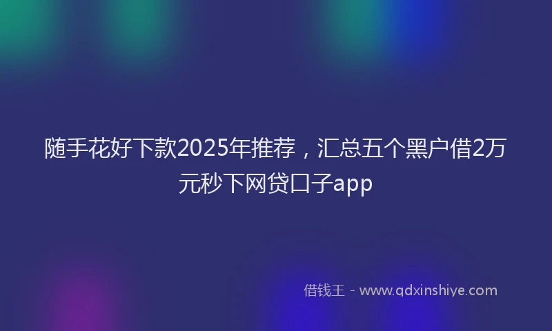 随手花好下款2025年推荐，汇总五个黑户借2万元秒下网贷口子app