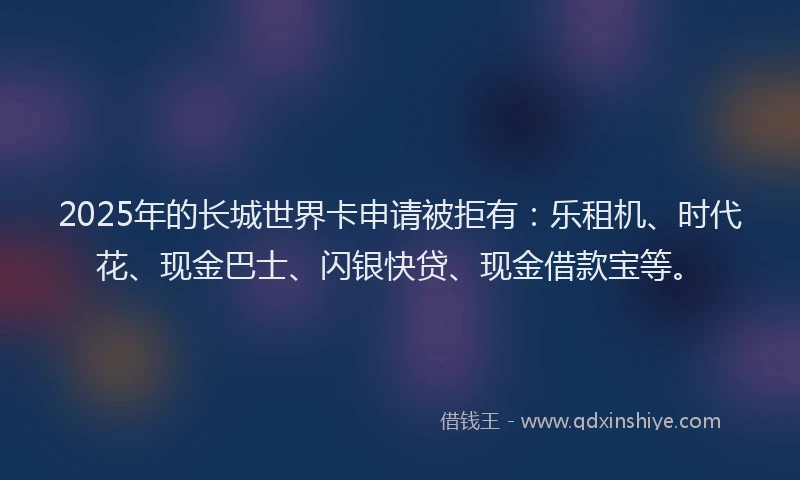 2025年的长城世界卡申请被拒有：乐租机、时代花、现金巴士、闪银快贷、现金借款宝等。