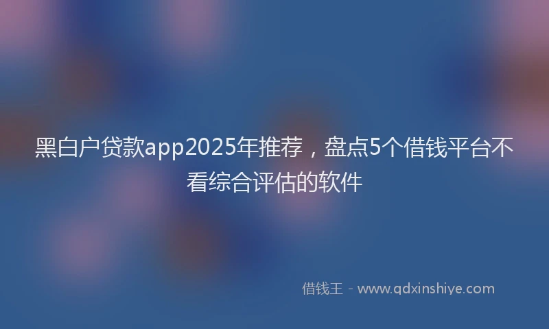 黑白户贷款app2025年推荐，盘点5个借钱平台不看综合评估的软件