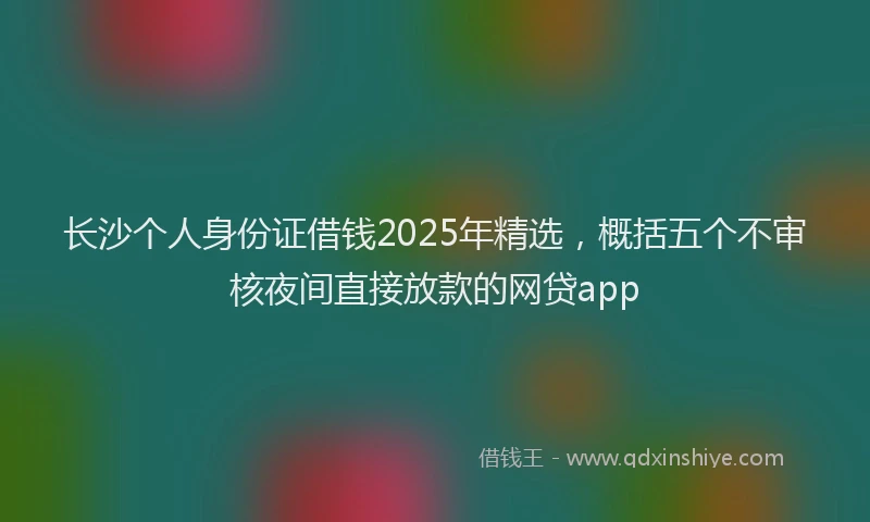 长沙个人身份证借钱2025年精选，概括五个不审核夜间直接放款的网贷app