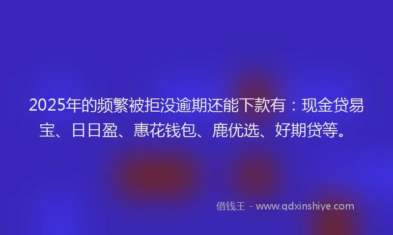 2025年的频繁被拒没逾期还能下款有：现金贷易宝、日日盈、惠花钱包、鹿优选、好期贷等。