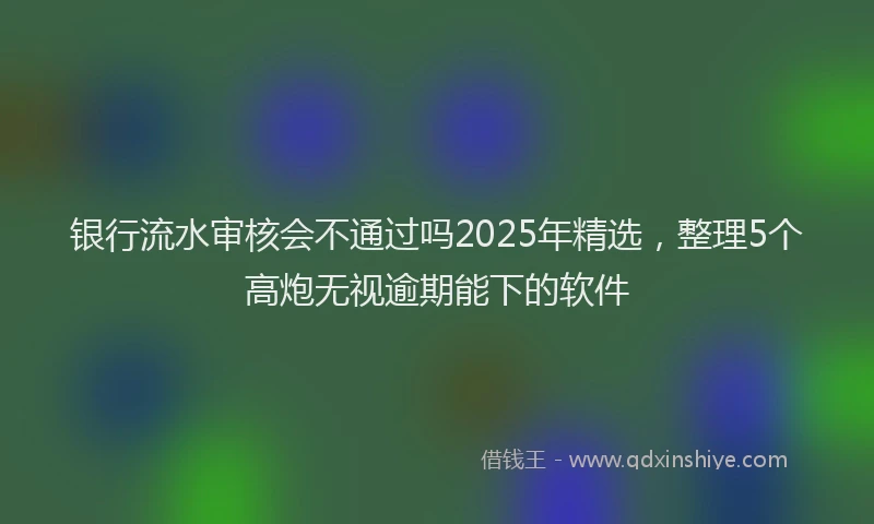 银行流水审核会不通过吗2025年精选，整理5个高炮无视逾期能下的软件