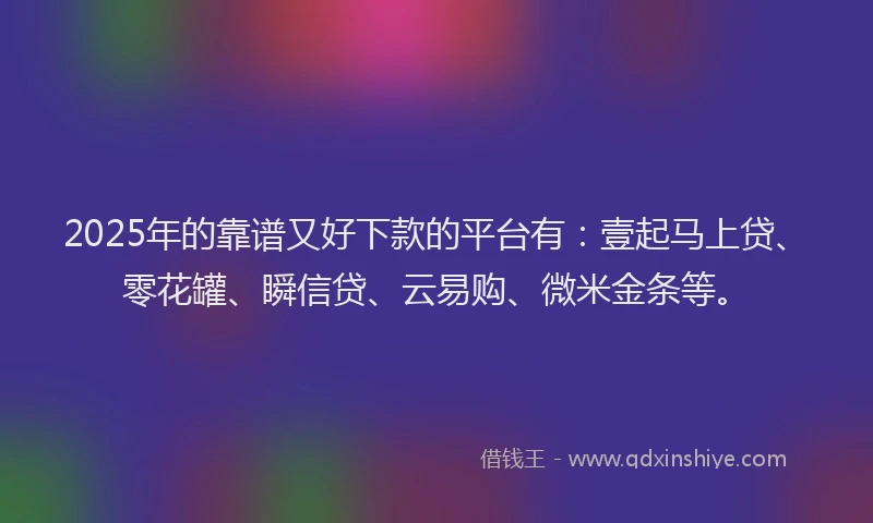 2025年的靠谱又好下款的平台有：壹起马上贷、零花罐、瞬信贷、云易购、微米金条等。