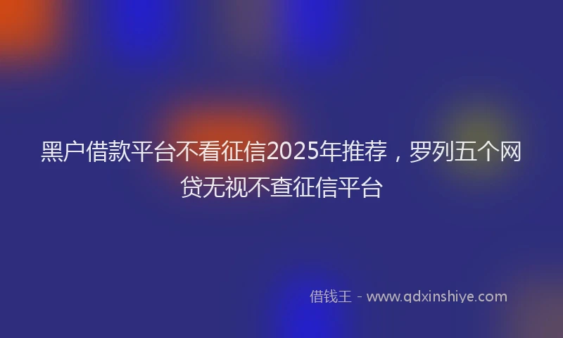 黑户借款平台不看征信2025年推荐，罗列五个网贷无视不查征信平台