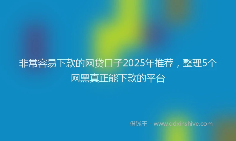 非常容易下款的网贷口子2025年推荐，整理5个网黑真正能下款的平台