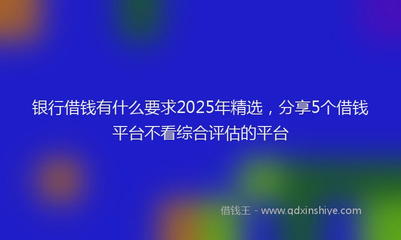银行借钱有什么要求2025年精选，分享5个借钱平台不看综合评估的平台