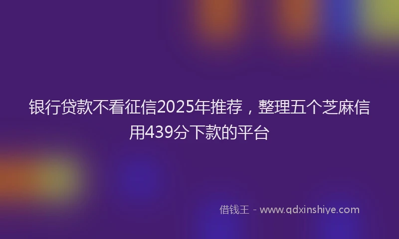 银行贷款不看征信2025年推荐，整理五个芝麻信用439分下款的平台
