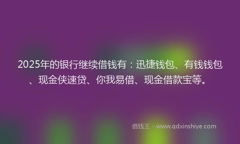 2025年的银行继续借钱有：迅捷钱包、有钱钱包、现金侠速贷、你我易借、现金借款宝等。