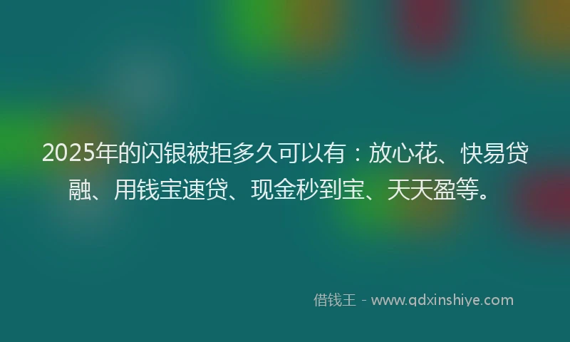 2025年的闪银被拒多久可以有：放心花、快易贷融、用钱宝速贷、现金秒到宝、天天盈等。