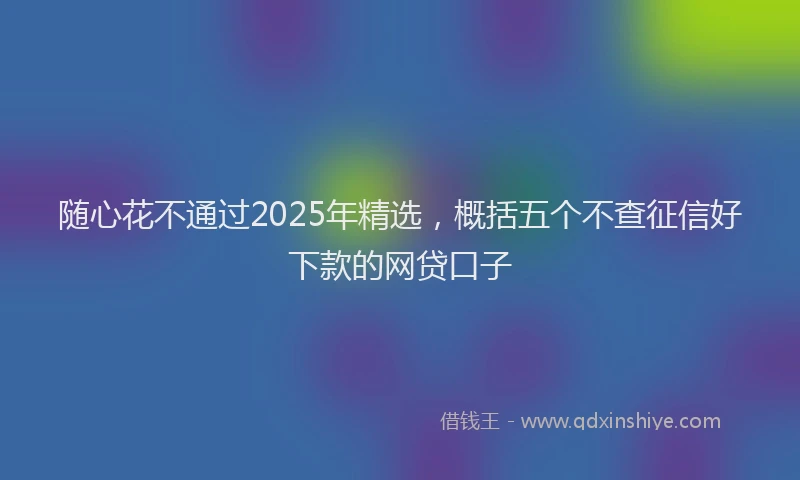 随心花不通过2025年精选，概括五个不查征信好下款的网贷口子