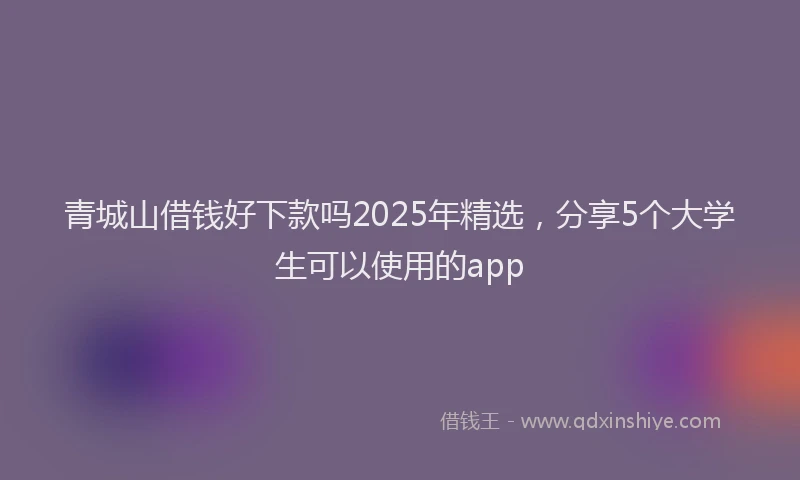 青城山借钱好下款吗2025年精选，分享5个大学生可以使用的app