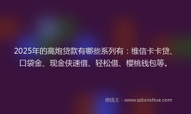 2025年的高炮贷款有哪些系列有：维信卡卡贷、口袋金、现金侠速借、轻松借、樱桃钱包等。