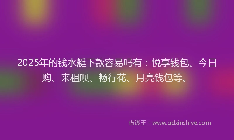 2025年的钱水艇下款容易吗有：悦享钱包、今日购、来租呗、畅行花、月亮钱包等。