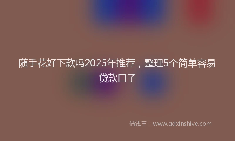 随手花好下款吗2025年推荐，整理5个简单容易贷款口子
