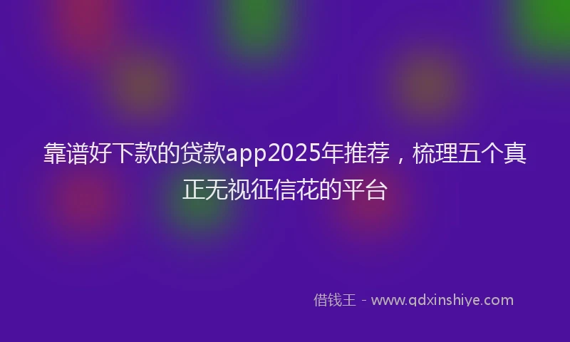 靠谱好下款的贷款app2025年推荐，梳理五个真正无视征信花的平台
