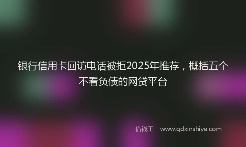 银行信用卡回访电话被拒2025年推荐，概括五个不看负债的网贷平台