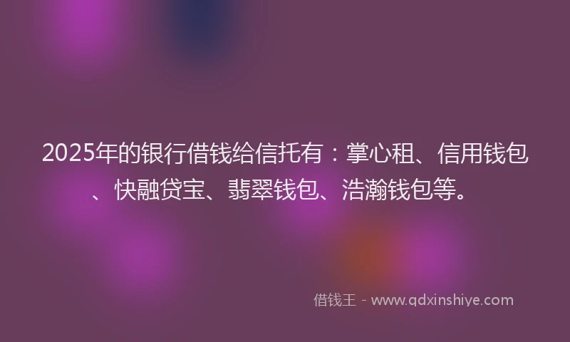 2025年的银行借钱给信托有：掌心租、信用钱包、快融贷宝、翡翠钱包、浩瀚钱包等。