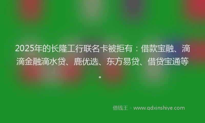 2025年的长隆工行联名卡被拒有：借款宝融、滴滴金融滴水贷、鹿优选、东方易贷、借贷宝通等。