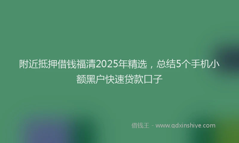 附近抵押借钱福清2025年精选，总结5个手机小额黑户快速贷款口子