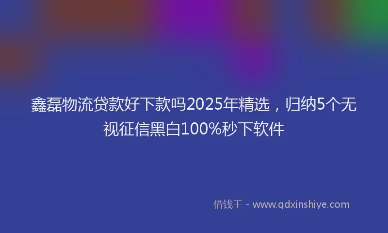 鑫磊物流贷款好下款吗2025年精选，归纳5个无视征信黑白100%秒下软件