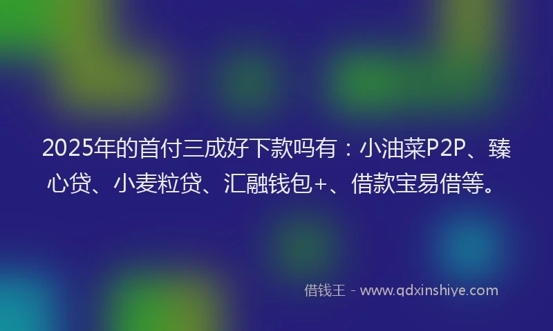 2025年的首付三成好下款吗有：小油菜P2P、臻心贷、小麦粒贷、汇融钱包+、借款宝易借等。