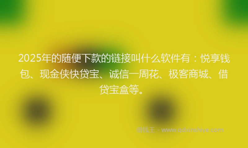 2025年的随便下款的链接叫什么软件有：悦享钱包、现金侠快贷宝、诚信一周花、极客商城、借贷宝盒等。