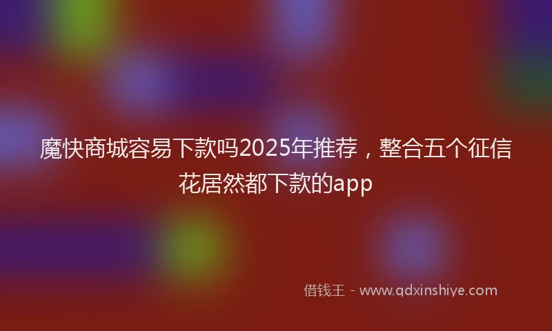 魔快商城容易下款吗2025年推荐，整合五个征信花居然都下款的app