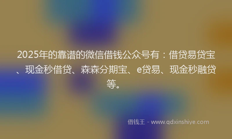 2025年的靠谱的微信借钱公众号有：借贷易贷宝、现金秒借贷、森森分期宝、e贷易、现金秒融贷等。