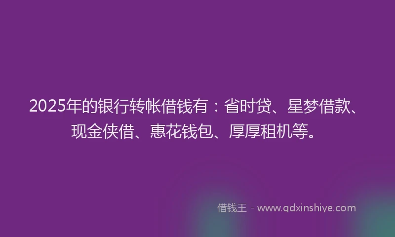 2025年的银行转帐借钱有：省时贷、星梦借款、现金侠借、惠花钱包、厚厚租机等。