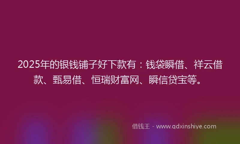 2025年的银钱铺子好下款有：钱袋瞬借、祥云借款、甄易借、恒瑞财富网、瞬信贷宝等。