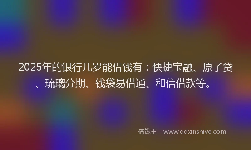 2025年的银行几岁能借钱有：快捷宝融、原子贷、琉璃分期、钱袋易借通、和信借款等。