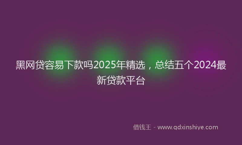 黑网贷容易下款吗2025年精选，总结五个2024最新贷款平台