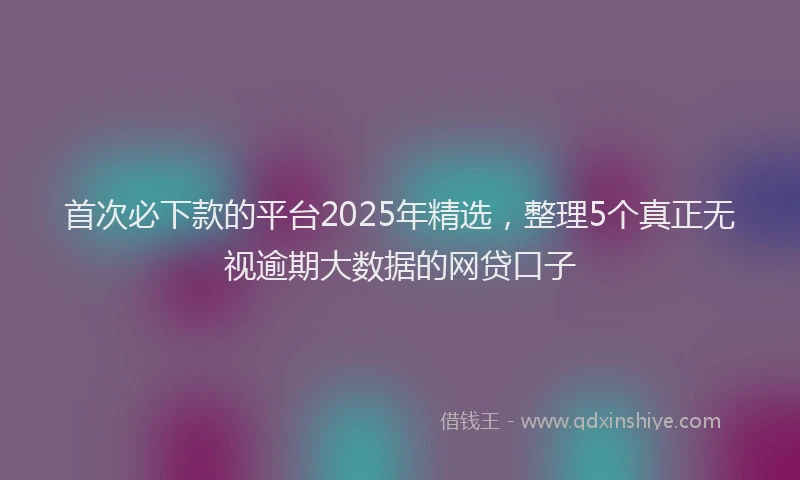 首次必下款的平台2025年精选，整理5个真正无视逾期大数据的网贷口子