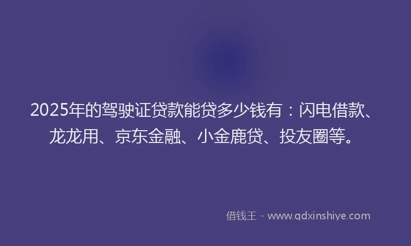 2025年的驾驶证贷款能贷多少钱有：闪电借款、龙龙用、京东金融、小金鹿贷、投友圈等。