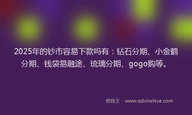 2025年的钞市容易下款吗有：钻石分期、小金鹤分期、钱袋易融途、琉璃分期、gogo购等。