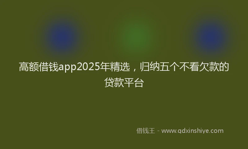 高额借钱app2025年精选，归纳五个不看欠款的贷款平台