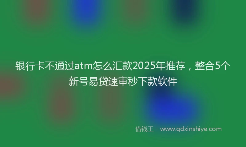 银行卡不通过atm怎么汇款2025年推荐，整合5个新号易贷速审秒下款软件
