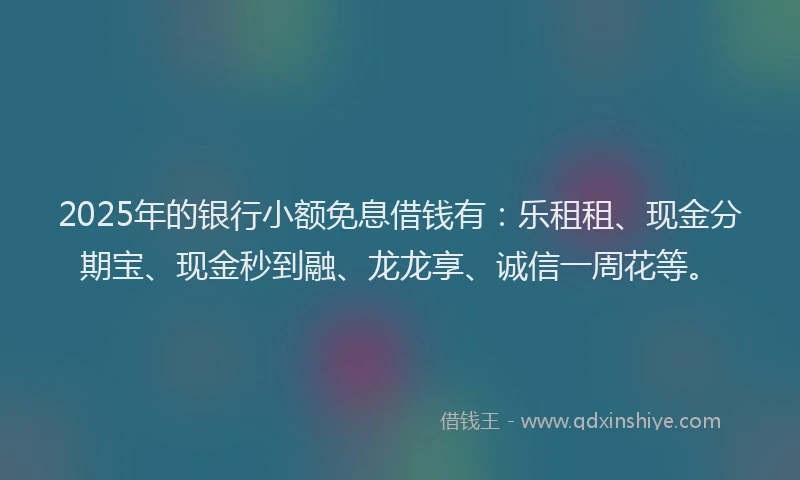 2025年的银行小额免息借钱有：乐租租、现金分期宝、现金秒到融、龙龙享、诚信一周花等。