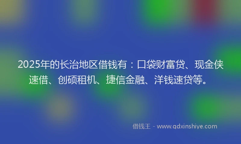 2025年的长治地区借钱有：口袋财富贷、现金侠速借、创硕租机、捷信金融、洋钱速贷等。