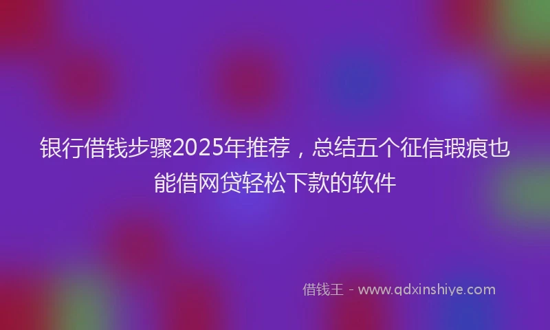 银行借钱步骤2025年推荐，总结五个征信瑕疵也能借网贷轻松下款的软件