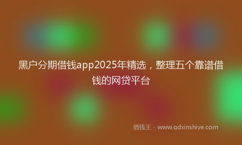 黑户分期借钱app2025年精选，整理五个靠谱借钱的网贷平台